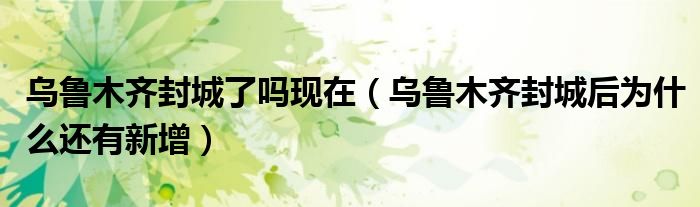 乌鲁木齐封城了吗现在（乌鲁木齐封城后为什么还有新增）