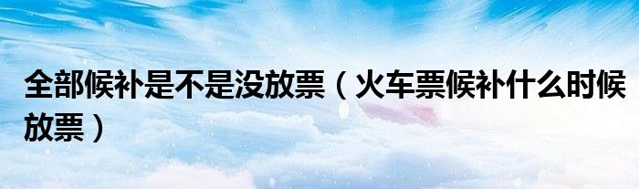 全部候补是不是没放票（火车票候补什么时候放票）