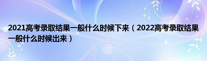 2021高考录取结果一般什么时候下来（2022高考录取结果一般什么时候出来）