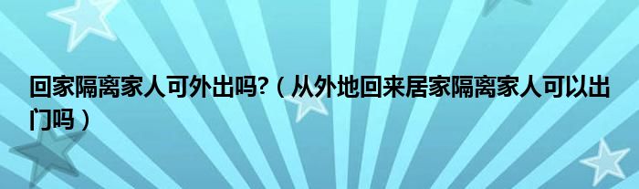 回家隔离家人可外出吗?（从外地回来居家隔离家人可以出门吗）