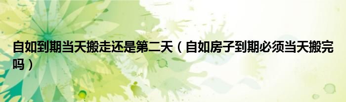 自如到期当天搬走还是第二天（自如房子到期必须当天搬完吗）
