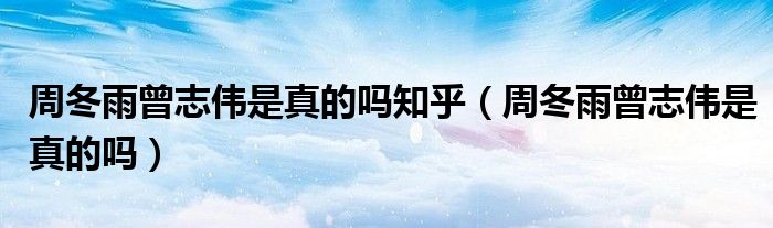 周冬雨曾志伟是真的吗知乎（周冬雨曾志伟是真的吗）