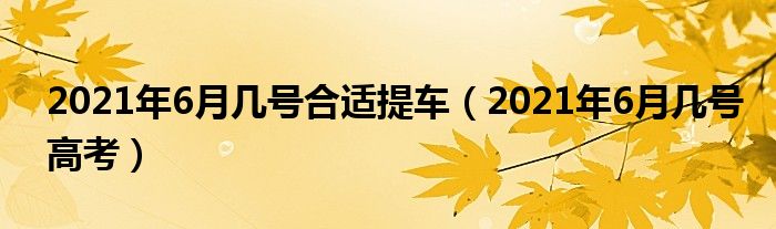 2021年6月几号合适提车（2021年6月几号高考）