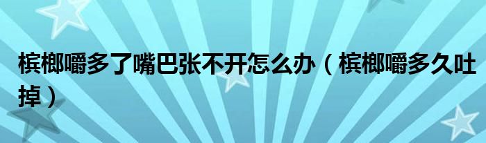 槟榔嚼多了嘴巴张不开怎么办（槟榔嚼多久吐掉）