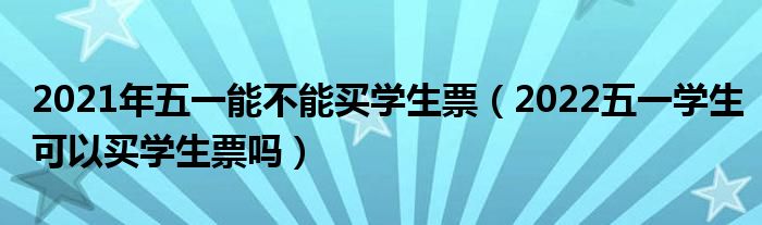 2021年五一能不能买学生票（2022五一学生可以买学生票吗）