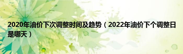 2020年油价下次调整时间及趋势（2022年油价下个调整日是哪天）