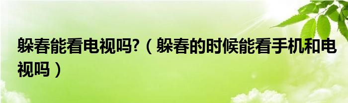 躲春能看电视吗?（躲春的时候能看手机和电视吗）