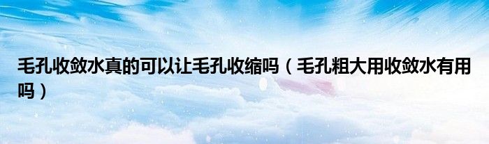毛孔收敛水真的可以让毛孔收缩吗（毛孔粗大用收敛水有用吗）