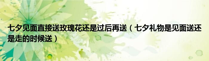 七夕见面直接送玫瑰花还是过后再送（七夕礼物是见面送还是走的时候送）