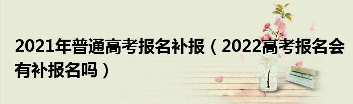 2021年普通高考报名补报（2022高考报名会有补报名吗）