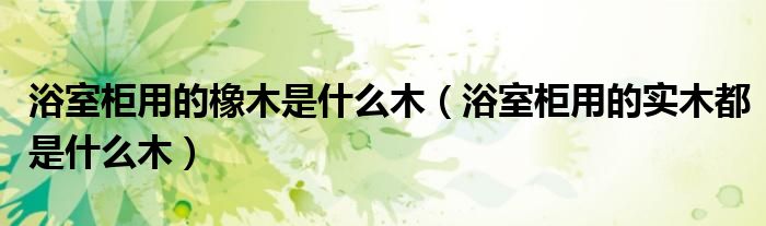 浴室柜用的橡木是什么木（浴室柜用的实木都是什么木）