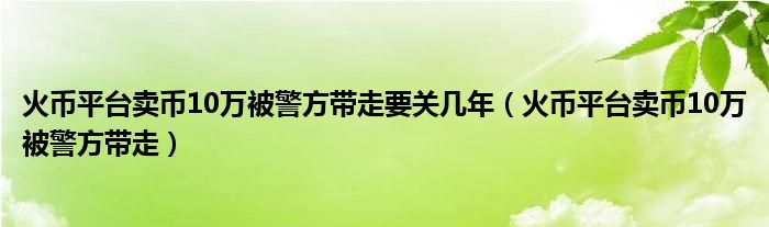 火币平台卖币10万被警方带走要关几年（火币平台卖币10万被警方带走）