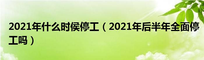 2021年什么时侯停工（2021年后半年全面停工吗）