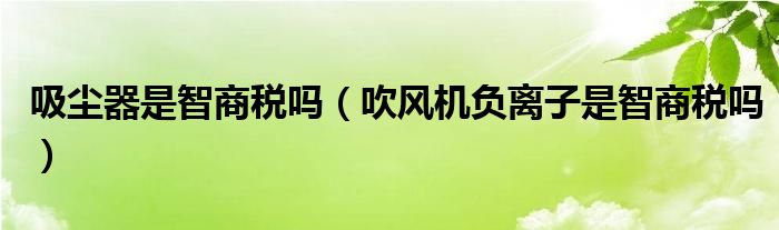 吸尘器是智商税吗（吹风机负离子是智商税吗）