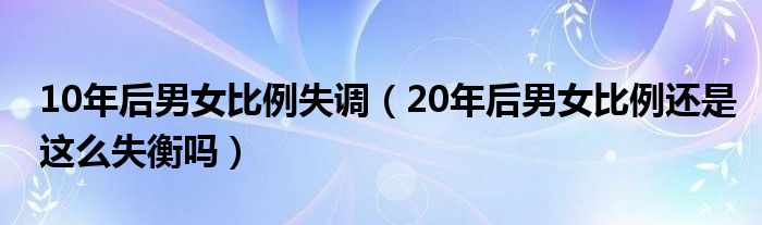 10年后男女比例失调（20年后男女比例还是这么失衡吗）