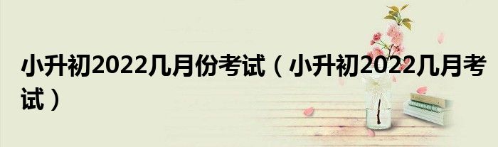 小升初2022几月份考试（小升初2022几月考试）