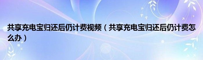 共享充电宝归还后仍计费视频（共享充电宝归还后仍计费怎么办）