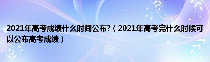 2021年高考成绩什么时间公布?（2021年高考完什么时候可以公布高考成绩）