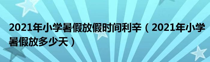 2021年小学暑假放假时间利辛（2021年小学暑假放多少天）