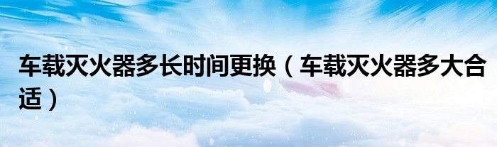 车载灭火器多长时间更换（车载灭火器多大合适）