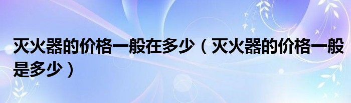 灭火器的价格一般在多少（灭火器的价格一般是多少）
