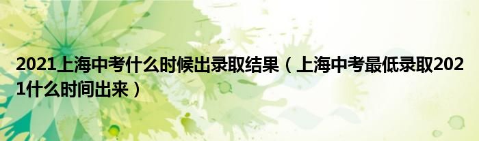 2021上海中考什么时候出录取结果（上海中考最低录取2021什么时间出来）