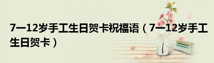 7一12岁手工生日贺卡祝福语（7一12岁手工生日贺卡）