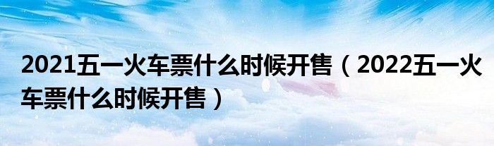 2021五一火车票什么时候开售（2022五一火车票什么时候开售）