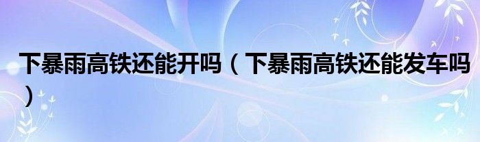 下暴雨高铁还能开吗（下暴雨高铁还能发车吗）