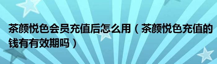 茶颜悦色会员充值后怎么用（茶颜悦色充值的钱有有效期吗）