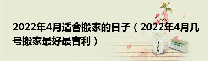 2022年4月适合搬家的日子（2022年4月几号搬家最好最吉利）