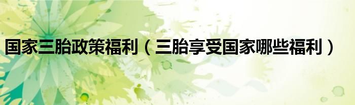 国家三胎政策福利（三胎享受国家哪些福利）