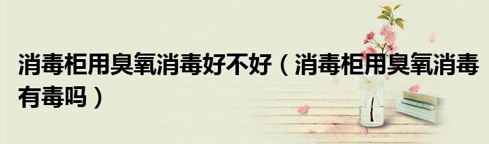 消毒柜用臭氧消毒好不好（消毒柜用臭氧消毒有毒吗）