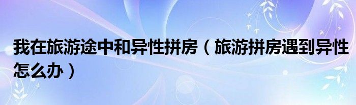 我在旅游途中和异性拼房（旅游拼房遇到异性怎么办）