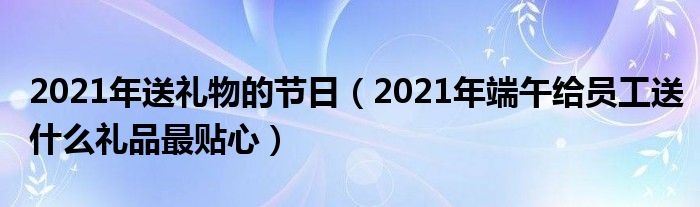 2021年送礼物的节日（2021年端午给员工送什么礼品最贴心）
