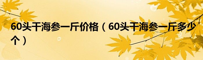 60头干海参一斤价格（60头干海参一斤多少个）