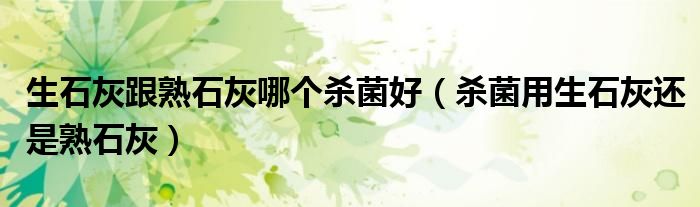 生石灰跟熟石灰哪个杀菌好（杀菌用生石灰还是熟石灰）