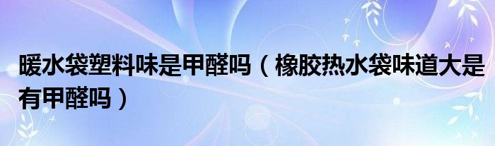 暖水袋塑料味是甲醛吗（橡胶热水袋味道大是有甲醛吗）