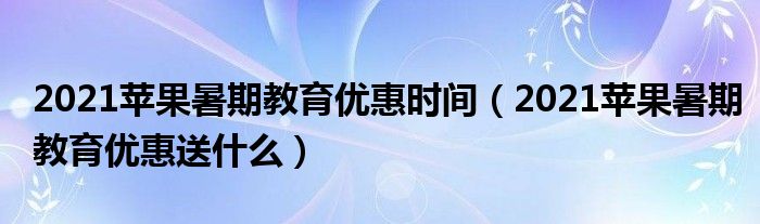 2021苹果暑期教育优惠时间（2021苹果暑期教育优惠送什么）