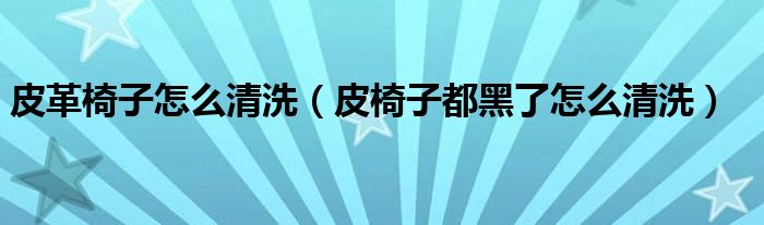 皮革椅子怎么清洗（皮椅子都黑了怎么清洗）