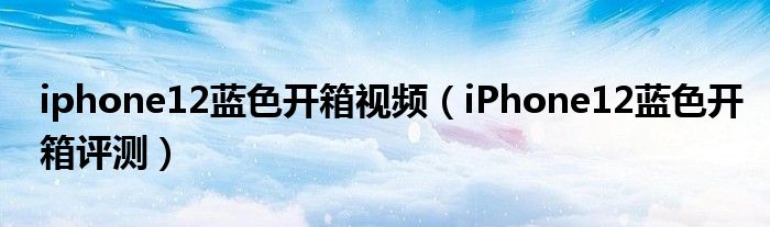 iphone12蓝色开箱视频（iPhone12蓝色开箱评测）