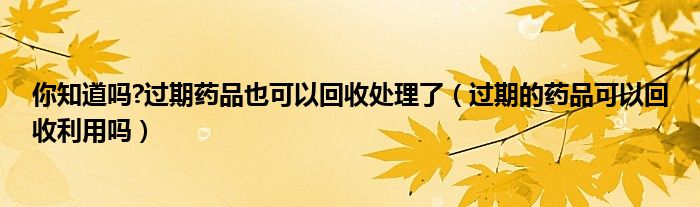 你知道吗?过期药品也可以回收处理了（过期的药品可以回收利用吗）