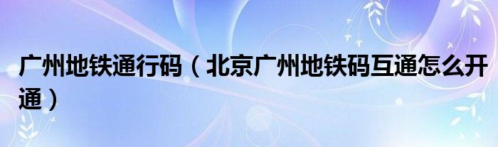 广州地铁通行码（北京广州地铁码互通怎么开通）