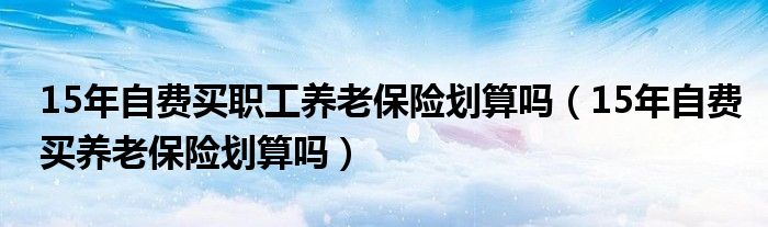 15年自费买职工养老保险划算吗（15年自费买养老保险划算吗）