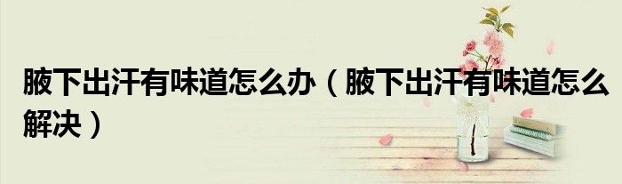 腋下出汗有味道怎么办（腋下出汗有味道怎么解决）