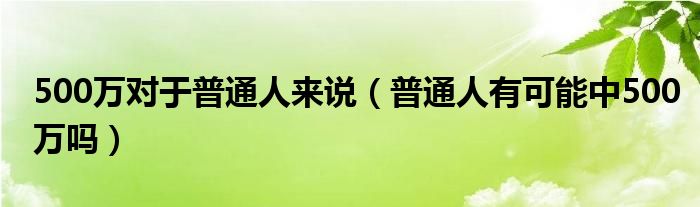 500万对于普通人来说（普通人有可能中500万吗）