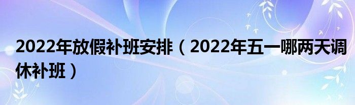 2022年放假补班安排（2022年五一哪两天调休补班）