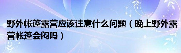 野外帐篷露营应该注意什么问题（晚上野外露营帐篷会闷吗）