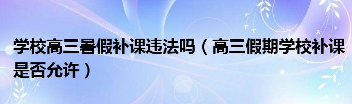 学校高三暑假补课违法吗（高三假期学校补课是否允许）