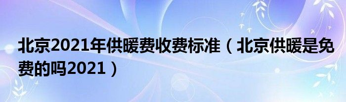 北京2021年供暖费收费标准（北京供暖是免费的吗2021）
